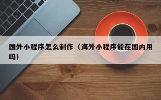 桂平国外小程序怎么制作（海外小程序能在国内用吗）