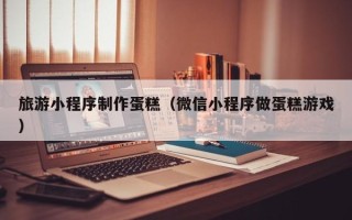 桂平旅游小程序制作蛋糕（微信小程序做蛋糕游戏）